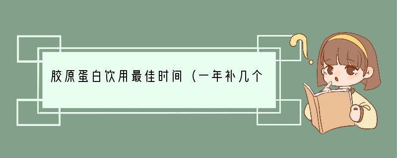 胶原蛋白饮用最佳时间（一年补几个月胶原蛋白最好）